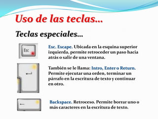 Uso de las teclas…
Teclas especiales…
Esc. Escape. Ubicada en la esquina superior
izquierda, permite retroceder un paso hacia
atrás o salir de una ventana.
También se le llama: Intro, Enter o Return.
Permite ejecutar una orden, terminar un
párrafo en la escritura de texto y continuar
en otro.
Backspace. Retroceso. Permite borrar uno o
más caracteres en la escritura de texto.
 