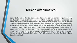 Teclado Alfanumérico:
posee todas las teclas del abecedario, los números, los signos de puntuación y
acentuación. Su ubicación esta en la parte inferior luego del teclado de funciones. Las
partes del teclado de la computadora del bloque alfanumérico tiene dos clases de
teclas: la de escritura que tiene 28 letras, diez números, los signos de puntuación y
acentuación. Éstas dos últimas tiene dos o tres funciones que se activan, con la
utilización de las teclas de comando. Las teclas que se utilizan para esta activación
son: shift o ALT GR. Las de comando son: mayúscula ñ (shift), bloqueo de mayúscula
(Caps Lock), retroceso b (Back Space), tabulación f (Tab), Escape (Esc), retorno
(Return o Intro), Control (Ctrl), Alt y ALT GR, Imprimir Pantalla (PrnScr) y Barra
Espaciadora (Esp).

 