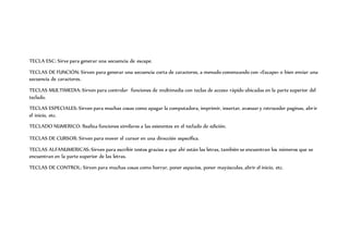 TECLA ESC: Sirve para generar una secuencia de escape.
TECLAS DE FUNCIÓN: Sirven para generar una secuencia corta de caracteres, a menudo comenzando con «Escape» o bien enviar una
secuencia de caracteres.
TECLAS MULTIMEDIA: Sirven para controlar funciones de multimedia con teclas de acceso rápido ubicadas en la parte superior del
teclado.
TECLAS ESPECIALES: Sirven para muchas cosas como apagar la computadora, imprimir, insertar, avanzar y retroceder paginas, abrir
el inicio, etc.
TECLADO NUMERICO: Realiza funciones similares a las existentes en el teclado de edición.
TECLAS DE CURSOR: Sirven para mover el cursor en una dirección específica.
TECLAS ALFANUMERICAS: Sirven para escribir textos gracias a que ahí están las letras, también se encuentran los números que se
encuentran en la parte superior de las letras.
TECLAS DE CONTROL: Sirven para muchas cosas como borrar, poner espacios, poner mayúsculas, abrir el inicio, etc.
 