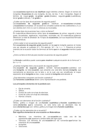 Las ecuaciones algebraicas se clasifican según distintos criterios: Según el número de
incógnitas: Ecuaciones de una incógnita, de dos, de tres, ?, de n incógnitas. Según el
término de mayor grado: de primer grado (lineales), segundo grado (cuadráticas),
tercer grado (cúbicas), ? de grado n.
¿Cuáles son los tipos de ecuaciones de segundo grado?
Las ecuaciones de segundo grado se clasifican en ecuaciones completas
y ecuaciones incompletas. Un ecuación es completa cuando los tres coeficientes a, b y c
son distintos de 0. Si b ó c son 0, entonces es incompleta.
¿Cuántos tipos de ecuaciones hay y cómo se llaman?
En matemáticas diferenciamos varios tipos de ecuaciones: de primer, segundo y tercer
grado, bicuadradas, algebraicas, irracionales, racionales, etc. En matemáticas podemos
diferenciar un total de alrededor de 10 tipos de ecuaciones, con sus respectivas fórmulas
y características.
¿Cómo saber si son ecuaciones de segundo grado?
Son ecuaciones de segundo grado aquellas en las que la incógnita aparece al menos
una vez elevada al cuadrado (x2
). Por ejemplo: 3x2
– 3x = x – 1. Pasemos al primer
miembro de la ecuación todos los términos de forma que en el segundo miembro quede
0.
¿Cómo se llama la fórmula para resolver ecuaciones de segundo grado?
La fórmula cuadrática puede usarse para resolver cualquier ecuación de la forma ax2
+
bx + c = 0.
¿Cuántas incógnitas tiene una ecuación de segundo grado?
Una ecuación de segundo grado o también llamada ecuación cuadrática con
una incógnita, es toda ecuación, que presenta una sola letra llamada incógnita, que
normalmente se denomina con la letra x, en la cual, una vez simplificada, el mayor
exponente de la incógnita es dos, o sea, cuando la incógnita está elevada al
¿Qué elementos componen una función cuadratica?
Las funciones cuadráticas tienen como representación una parábola.
Los principales elementos de la parábola son:
 Eje de simetría.
 Vértice.
 Puntos de corte con el eje de abscisas.
 Punto de corte con el eje de ordenadas.
 Ramas o brazos.
¿Cuáles son elementos de la función cuadratica?
Vértice, gráfica e imagen de una función cuadrática La función cuadrática tiene
varios elementos que la componen, en este tema solo se abordarán tres de
esos elementos que son: vértice, gráfica y la imagen de la función cuadrática.
¿Cuáles son los elementos de un ecuación?
Qué significa elementos de una ecuación en Matemáticas
 Miembros. Los miembros de una ecuación son cada una de las
expresiones que aparecen a ambos lados del signo igual.
 Términos. Los términos de una ecuación son los sumandos que forman los
miembros de una ecuación.
 Incógnitas.
 Soluciones.
 