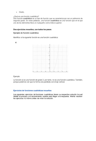  Grado.
¿Qué es una función cuadrática?
Una función cuadrática es un tipo de función que se caracteriza por ser un polinomio de
segundo grado. En otras palabras, una función cuadrática es una función que en la que
uno de los elementos lleva un 2 pequeño como índice superior.
Dos ejercicios resueltos, con todos los pasos
Ejemplo de función cuadrática
Identifica si la siguiente función es una función cuadrática:
Ejemplo
La función a) es una función de grado 3, por tanto, no es una función cuadrática. También,
porque podemos ver que no forma una parábola con el eje vertical.
Ejercicios de funciones cuadráticas resueltos
Los siguientes ejercicios de funciones cuadráticas tienen su respectiva solución la cual
detalla el proceso y el razonamiento usados para llegar a la respuesta. Intenta resolver
los ejercicios tú mismo antes de mirar la solución.
 