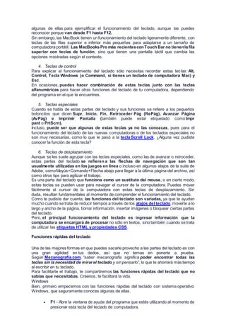 algunas de ellas para ejemplificar el funcionamiento del teclado, aunque las puedes
reconocer porque van desde F1 hasta F12.
Sin embargo, las MacBook tienen un funcionamiento del teclado ligeramente diferente, con
teclas de las filas superior e inferior más pequeñas para adaptarse a un tamaño de
computadora portátil. Las MacBooks Pro más recientesconTouch Bar no tienenla fila
superior con teclas de función, sino que tienen una pantalla táctil que cambia las
opciones mostradas según el contexto.
4. Teclas de control
Para explicar el funcionamiento del teclado sólo necesitas recordar estas teclas: Alt,
Control, Tecla Windows (o Command, si tienes un teclado de computadora Mac) y
Esc.
En ocasiones, puedes hacer combinación de estas teclas junto con las teclas
alfanuméricas para hacer otras funciones del teclado de tu computadora, dependiendo
del programa en el que te encuentres.
5. Teclas especiales
Cuando se habla de estas partes del teclado y sus funciones se refiere a los pequeños
botoncitos que dicen Supr, Inicio, Fin, Retroceder Pág (RePág), Avanzar Página
(AvPág) e Imprimir Pantalla (también puede estar etiquetado como Impr
pant o PrtScrn).
Incluso, puede ser que algunas de estas teclas ya no las conozcas, pues para el
funcionamiento del teclado de las nuevas computadoras o de los teclados especiales no
son muy necesarias, como lo que le pasó a la tecla Scroll Lock. ¿Alguna vez pudiste
conocer la función de esta tecla?
6. Teclas de desplazamiento
Aunque se les suele agrupar con las teclas especiales, como las de avanzar o retroceder,
estas partes del teclado se refieren a las flechas de navegación que son tan
usualmente utilizadas en los juegos en línea o incluso en algunos atajos de la suite de
Adobe, comoMayús+Comando+Flecha abajo para llegar a la última página del archivo, así
como otros tips para agilizar el trabajo.
Es una parte del teclado que funciona como un sustituto del mouse, o en cierto modo,
estas teclas se pueden usar para navegar el cursor de la computadora. Puedes mover
fácilmente el cursor de la computadora con estas teclas de desplazamiento. Sin
duda, resultan fundamentales al momento de comprender el funcionamiento del teclado.
Como te pudiste dar cuenta, las funciones del teclado son variadas, ya que te ayudan
mucho cuando se trata de reducir tiempos a través de los atajos del teclado, moverte a lo
largo y ancho de la página, borrar información, insertar imágenes o bloquear ciertas partes
del teclado.
Pero, el principal funcionamiento del teclado es ingresar información que la
computadora se encargará de procesar no sólo en textos, sino también cuando se trata
de utilizar las etiquetas HTML y propiedades CSS.
Funciones rápidas del teclado
Una de las mejores formas en que puedes sacarle provecho a las partes del teclado es con
una gran agilidad en tus dedos, así que no temas en ponerte a prueba.
Según Mecanografía.com, “saber mecanografía significa poder encontrar todas las
teclas sin la necesidad de mirarel teclado y sin pensarlo”, lo que te ahorrará más tiempo
al escribir en tu teclado.
Para facilitarte el trabajo, te compartiremos las funciones rápidas del teclado que no
sabías que necesitabas. Créenos, te facilitará la vida.
Windows
Bien, primero empecemos con las funciones rápidas del teclado con sistema operativo
Windows, que seguramente conoces algunas de ellas.
 F1 - Abre la ventana de ayuda del programa que estés utilizando al momento de
presionar esta tecla del teclado de computadora.
 