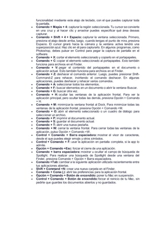 funcionalidad mediante este atajo de teclado, con el que puedes capturar toda
la pantalla.
 Comando + Mayús + 4: capturar la región seleccionada. Tu cursor se convierte
en una cruz y al hacer clic y arrastrar puedes especificar qué área deseas
capturar.
 Comando + Shift + 4 + Espacio: capturar la ventana seleccionada. Primero,
presiona el atajo desde arriba, luego, cuando tengas el punto de mira, presiona
Espacio. El cursor girará hacia la cámara y la ventana activa tendrá una
superposición azul. Haz clic en él para capturarlo. En algunos programas, como
Photoshop, debes pulsar en Control para pegar la captura de pantalla en el
software.
 Comando + X: cortar el elemento seleccionado y copiarlo en el portapapeles.
 Comando + C: copiar el elemento seleccionado al portapapeles. Esto también
funciona para archivos en el Finder.
 Comando + V: pegar el contenido del portapapeles en el documento o
aplicación actual. Esto también funciona para archivos en el Finder.
 Comando + Z: deshacer el comando anterior. Luego, puedes presionar Shift-
Command-Z para rehacer, invirtiendo el comando deshacer. En algunas
aplicaciones, puedes deshacer y rehacer varios comandos.
 Comando + A: seleccionar todos los elementos.
 Comando + F: buscar elementos en un documento o abrir la ventana Buscar.
 Comando + G: buscar otra vez.
 Comando + H: ocultar las ventanas de la aplicación frontal. Para ver la
aplicación principal, pero ocultar todas las demás, presiona Opción + Comando
+ H.
 Comando + M: minimizar la ventana frontal al Dock. Para minimizar todas las
ventanas de la aplicación frontal, presiona Opción + Comando +M.
 Comando + O: abrir el elemento seleccionado o un cuadro de diálogo para
seleccionar un archivo.
 Comando + P: imprimir el documento actual.
 Comando + S: guardar el documento actual.
 Comando + T: abrir una nueva pestaña.
 Comando + W: cerrar la ventana frontal. Para cerrar todas las ventanas de la
aplicación, pulsa Opción + Comando +W.
 Control + Comando + Barra espaciadora: mostrar el visor de caracteres,
desde el que puedes elegir emojis y otros símbolos.
 Control + Comando + F: usar la aplicación en pantalla completa, si la app lo
admite.
 Opción + Comando +Esc: forzar el cierre de una aplicación.
 Comando + barra espaciadora: mostrar u ocultar el campo de búsqueda de
Spotlight. Para realizar una búsqueda de Spotlight desde una ventana del
Finder, presiona Comando + Opción + Barra espaciadora.
 Comando +Tab: cambiar a la siguiente aplicación utilizada recientemente entre
tus aplicaciones abiertas.
 Shift + Command +N: crear una nueva carpeta en el Finder.
 Comando + Coma (,): abrir las preferencias para la aplicación frontal.
 Opción + Comando + Botón de encendido: poner tu Mac en suspensión.
 Control + Comando + Botón de encendido:forzar el reinicio de tu Mac, sin
pedirte que guardes los documentos abiertos y no guardados.
 
