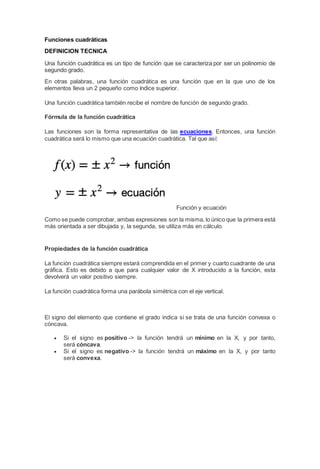 Funciones cuadráticas
DEFINICION TECNICA
Una función cuadrática es un tipo de función que se caracteriza por ser un polinomio de
segundo grado.
En otras palabras, una función cuadrática es una función que en la que uno de los
elementos lleva un 2 pequeño como índice superior.
Una función cuadrática también recibe el nombre de función de segundo grado.
Fórmula de la función cuadrática
Las funciones son la forma representativa de las ecuaciones. Entonces, una función
cuadrática será lo mismo que una ecuación cuadrática. Tal que así:
Función y ecuación
Como se puede comprobar, ambas expresiones son la misma, lo único que la primera está
más orientada a ser dibujada y, la segunda, se utiliza más en cálculo.
Propiedades de la función cuadrática
La función cuadrática siempre estará comprendida en el primer y cuarto cuadrante de una
gráfica. Esto es debido a que para cualquier valor de X introducido a la función, esta
devolverá un valor positivo siempre.
La función cuadrática forma una parábola simétrica con el eje vertical.
El signo del elemento que contiene el grado indica si se trata de una función convexa o
cóncava.
 Si el signo es positivo -> la función tendrá un mínimo en la X, y por tanto,
será cóncava.
 Si el signo es negativo -> la función tendrá un máximo en la X, y por tanto
será convexa.
 