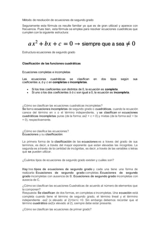 Método de resolución de ecuaciones de segundo grado
Seguramente esta fórmula os resulte familiar ya que es de gran utilizad y aparece con
frecuencia. Pues bien, esta fórmula se emplea para resolver ecuaciones cuadráticas que
cumplen con la siguiente estructura:
Estructura ecuaciones de segundo grado
Clasificación de las funciones cuadráticas
Ecuaciones completas e incompletas
Las ecuaciones cuadráticas se clasifican en dos tipos según sus
coeficientes a, b y c en completas e incompletas.
 Si los tres coeficientes son distintos de 0, la ecuación es completa.
 Si uno o los dos coeficientes b ó c son igual a 0, la ecuación es incompleta.
¿Cómo se clasifican las ecuaciones cuadraticas incompletas?
Se llama ecuaciones incompletas de segundo grado o cuadráticas, cuando la ecuación
carece del término en x o el término independiente, y se clasifican en ecuaciones
cuadráticas incompletas puras (de la forma; ax2 + c = 0) y mixtas (de la forma ax2 + bx
= 0), respectivamente.
¿Cómo se clasifica las ecuaciones?
Ecuaciones y su clasificación
La primera forma de la clasificación de las ecuaciones es a traves del grado de sus
terminos, es decir, a través del mayor exponente que estan elevadas las incognitas. La
segunda es a través de la cantidad de incógnitas, es decir, a través de las variables o letras
que se pueden utilizar.
¿Cuántos tipos de ecuaciones de segundo grado existen y cuáles son?
Hay tres tipos de ecuaciones de segundo grado y cada una tiene una forma de
realizarla: Ecuaciones de segundo grado completas. Ecuaciones de segundo
grado incompletas con ausencia de B. Ecuaciones de segundo grado incompletas con
ausecia de C.
¿Cómo se clasifican las ecuaciones Cuadraticas de acuerdo al número de elementos que
la componen?
Respuesta: Se clasifican de dos formas, en completas e incompletas. Una ecuación está
completa cuando tiene el término de segundo grado, el término lineal y el térrmino
independiente -ax2 (x elevado al 2)+bx+c =0. Sin embargo debemos recordar que el
término cuadrático ax2(x elevado al 2), siempre debe estar presente.
¿Cómo se clasifican las ecuaciones de primer grado?
 