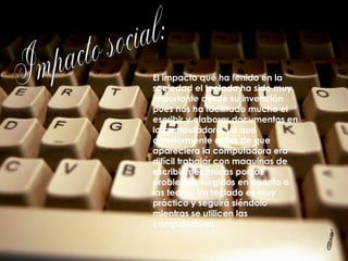 Impacto social: El impacto que ha tenido en la sociedad el teclado ha sido muy importante desde su invención pues nos ha facilitado mucho el escribir y elaborar documentos en la computadora, ya que anteriormente antes de que apareciera la computadora era difícil trabajar con maquinas de escribir mecánicas por los problemas surgidos en cuanto a las teclas. Un teclado es muy práctico y seguirá siéndolo mientras se utilicen las computadoras. 3 