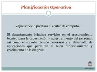 Planificación Operativa¿Qué servicio prestara el centro de cómputo?El departamento brindara servicios en el asesoramiento técnico para la capacitación y adiestramiento del personal, así como el soporte técnico necesario y el desarrollo de aplicaciones que permitan el buen funcionamiento y crecimiento de la empresa.Excelencia Educativa.