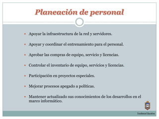 Planeación de personalApoyar la infraestructura de la red y servidores.Apoyar y coordinar el entrenamiento para el personal.Aprobar las compras de equipo, servicio y licencias.Controlar el inventario de equipo, servicios y licencias.Participación en proyectos especiales.Mejorar procesos apegado a políticas.Mantener actualizado sus conocimientos de los desarrollos en el marco informático.Excelencia Educativa.
