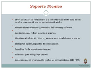 Soporte TécnicoTSU o estudiante de por lo menos el 4 Semestre en adelante, edad de 20 a 34 años, para cumplir con las siguientes actividades Mantenimiento correctivo y preventivo de hardware y software. Configuración de redes y atención a usuarios. Manejo de Windows XP, Vista y 7, detectar errores del sistema operativo.Trabajar en equipo, capacidad de comunicación.Capacidad de dar soporte remotamente.Tolerancia para trabajo bajo presión.Conocimientos en programación y saber las herramientas de PHP y SQLExcelencia Educativa.