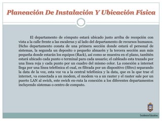 Planeación De Instalación Y Ubicación FísicaEl departamento de cómputo estará ubicado justo arriba de recepción con vista a la calle frente a las escaleras y al lado del departamento de recursos humanos. Dicho departamento consta de una primera sección donde estará el personal de sistemas, la segunda un deposito o pequeño almacén y la tercera sección aun más pequeña donde estarán los equipos (Rack), así como se muestra en el plano, también estará ubicado cada punto o terminal para cada usuario; el cableado esta trazado por una línea roja y cada punto por un cuadro del mismo color. La conexión a internet llega por una línea telefónica el cual, es filtrada por un dispositivo (filtro) separando la data de la voz, esta voz va a la central telefónica y la data, que es la que trae el internet, va conectada a un modem, el modem va a un rauter y el rauter sale por un puerto LAN al swich, este swich en-ruta la conexión a los diferentes departamentos incluyendo sistemas o centro de computo.Excelencia Educativa.