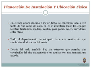 Planeación De Instalación Y Ubicación FísicaEn el rack estará ubicado o mejor dicho, se concentra toda la red tanto de voz como de data, en el se muestran todos los equipos (central telefónica, modem, router, pass panel, swich, servidores, entre otros.)Todo el departamento de cómputo tiene una ventilación que suministra el aire acondicionado.Detrás del rack, también hay un extractor que permite una circulación del aire manteniendo los equipos con una temperatura acorde.Excelencia Educativa.
