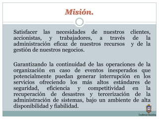 Misión.Satisfacer las necesidades de nuestros clientes, accionistas, y trabajadores, a través de la administración eficaz de nuestros recursos  y de la gestión de nuestros negocios.Garantizando la continuidad de las operaciones de la organización en caso de eventos inesperados que potencialmente puedan generar interrupción en los servicios ofreciendo los más altos estándares de seguridad, eficiencia y competitividad en la recuperación de desastres y tercerización de la administración de sistemas, bajo un ambiente de alta disponibilidad y fiabilidad.Excelencia Educativa.