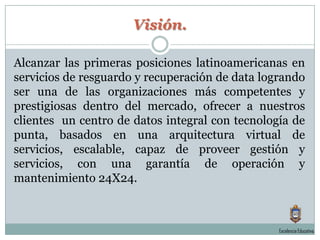 Visión.Alcanzar las primeras posiciones latinoamericanas en servicios de resguardo y recuperación de data logrando ser una de las organizaciones más competentes y prestigiosas dentro del mercado, ofrecer a nuestros clientes  un centro de datos integral con tecnología de punta, basados en una arquitectura virtual de servicios, escalable, capaz de proveer gestión y servicios, con una garantía de operación y mantenimiento 24X24.Excelencia Educativa.