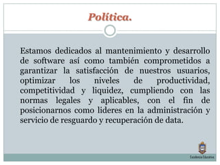 Política.	Estamos dedicados al mantenimiento y desarrollo de software así como también comprometidos a garantizar la satisfacción de nuestros usuarios, optimizar los niveles de productividad, competitividad y liquidez, cumpliendo con las normas legales y aplicables, con el fin de posicionarnos como lideres en la administración y servicio de resguardo y recuperación de data. Excelencia Educativa.