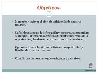 Objetivos.Mantener y mejorar el nivel de satisfacción de nuestros usuarios.Definir los sistemas de información y procesos, que permitan se integre el intercambio entre las diferentes sucursales de la organización y los demás departamentos a nivel nacional.Optimizar los niveles de productividad, competitividad y liquidez de nuestros usuarios. Cumplir con las normas legales existentes y aplicables.Excelencia Educativa.