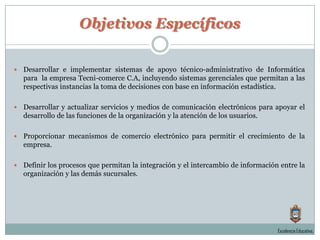 Objetivos EspecíficosDesarrollar e implementar sistemas de apoyo técnico-administrativo de Informática para  la empresa Tecni-comerce C.A, incluyendo sistemas gerenciales que permitan a las respectivas instancias la toma de decisiones con base en información estadística.Desarrollar y actualizar servicios y medios de comunicación electrónicos para apoyar el desarrollo de las funciones de la organización y la atención de los usuarios.Proporcionar mecanismos de comercio electrónico para permitir el crecimiento de la empresa.Definir los procesos que permitan la integración y el intercambio de información entre la organización y las demás sucursales.Excelencia Educativa.