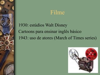 Filme
1930: estúdios Walt Disney
Cartoons para ensinar inglês básico
1943: uso de atores (March of Times series)
 