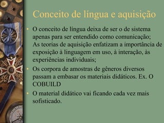Conceito de língua e aquisição
• O conceito de língua deixa de ser o de sistema
apenas para ser entendido como comunicação;
As teorias de aquisição enfatizam a importância de
exposição à linguagem em uso, à interação, às
experiências individuais;
• Os corpora de amostras de gêneros diversos
passam a embasar os materiais didáticos. Ex. O
COBUILD
• O material didático vai ficando cada vez mais
sofisticado.
 