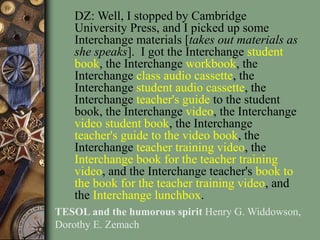 DZ: Well, I stopped by Cambridge
University Press, and I picked up some
Interchange materials [takes out materials as
she speaks]. I got the Interchange student
book, the Interchange workbook, the
Interchange class audio cassette, the
Interchange student audio cassette, the
Interchange teacher's guide to the student
book, the Interchange video, the Interchange
video student book, the Interchange
teacher's guide to the video book, the
Interchange teacher training video, the
Interchange book for the teacher training
video, and the Interchange teacher's book to
the book for the teacher training video, and
the Interchange lunchbox.
TESOL and the humorous spirit Henry G. Widdowson,
Dorothy E. Zemach
 