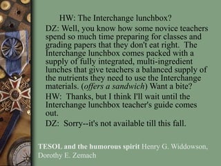 HW: The Interchange lunchbox?
DZ: Well, you know how some novice teachers
spend so much time preparing for classes and
grading papers that they don't eat right. The
Interchange lunchbox comes packed with a
supply of fully integrated, multi-ingredient
lunches that give teachers a balanced supply of
the nutrients they need to use the Interchange
materials. (offers a sandwich) Want a bite?
HW: Thanks, but I think I'll wait until the
Interchange lunchbox teacher's guide comes
out.
DZ: Sorry--it's not available till this fall.
TESOL and the humorous spirit Henry G. Widdowson,
Dorothy E. Zemach
 