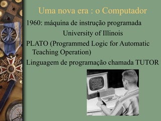 Uma nova era : o Computador
1960: máquina de instrução programada
University of Illinois
PLATO (Programmed Logic for Automatic
Teaching Operation)
Linguagem de programação chamada TUTOR
 