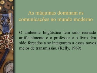 As máquinas dominam as
comunicações no mundo moderno
O ambiente lingüístico tem sido recriado
artificialmente e o professor e o livro têm
sido forçados a se integrarem a esses novos
meios de transmissão. (Kelly, 1969)
 