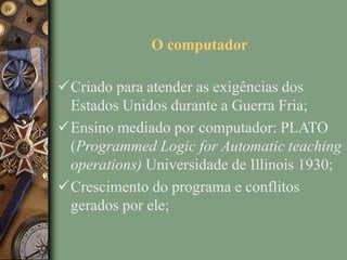 O computador
Criado para atender as exigências dos
Estados Unidos durante a Guerra Fria;
Ensino mediado por computador: PLATO
(Programmed Logic for Automatic teaching
operations) Universidade de Illinois 1930;
Crescimento do programa e conflitos
gerados por ele;
 