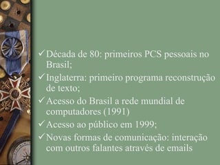 Década de 80: primeiros PCS pessoais no
Brasil;
Inglaterra: primeiro programa reconstrução
de texto;
Acesso do Brasil a rede mundial de
computadores (1991)
Acesso ao público em 1999;
Novas formas de comunicação: interação
com outros falantes através de emails
 