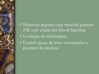 Primeiras páginas com material gratuito:
ESL cafe criada por David Sperling
Evolução da informática;
Usuário passa de mero consumidor a
produtor de produto;
 