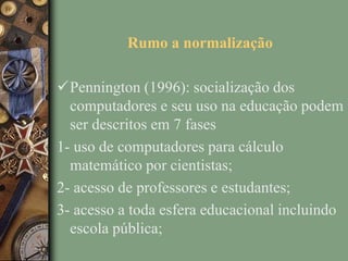 Rumo a normalização
Pennington (1996): socialização dos
computadores e seu uso na educação podem
ser descritos em 7 fases
1- uso de computadores para cálculo
matemático por cientistas;
2- acesso de professores e estudantes;
3- acesso a toda esfera educacional incluindo
escola pública;
 