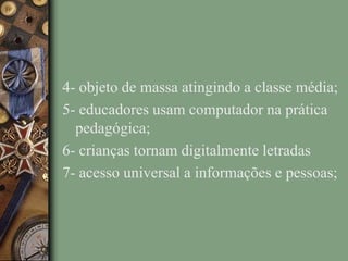 4- objeto de massa atingindo a classe média;
5- educadores usam computador na prática
pedagógica;
6- crianças tornam digitalmente letradas
7- acesso universal a informações e pessoas;
 