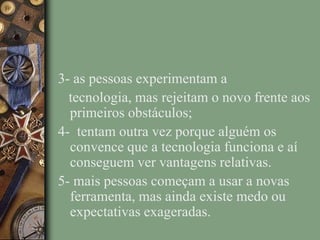 3- as pessoas experimentam a
tecnologia, mas rejeitam o novo frente aos
primeiros obstáculos;
4- tentam outra vez porque alguém os
convence que a tecnologia funciona e aí
conseguem ver vantagens relativas.
5- mais pessoas começam a usar a novas
ferramenta, mas ainda existe medo ou
expectativas exageradas.
 