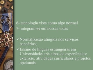6- tecnologia vista como algo normal
7- integram-se em nossas vidas
Normalização atingida nos serviços
bancários;
Ensino de línguas estrangeiras em
Universidades três tipos de experiências:
extensão, atividades curriculares e projetos
opcionais
 