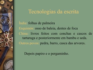 Tecnologias da escrita
Índia: folhas de palmeira
Esquimós: osso de baleia, dentes de foca
China: livros feitos com conchas e cascos de
tartaruga e posteriormente em bambu e seda.
Outros povos: pedra, barro, casca das arvores.
Depois papiro e o pergaminho.
 