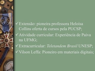 Extensão: pioneira professora Heloísa
Collins oferta de cursos pela PUCSP;
Atividade curricular: Experiência de Paiva
na UFMG;
Extracurricular: Teletandem Brasil UNESP;
Vilson Leffa: Pioneiro em materiais digitais;
 