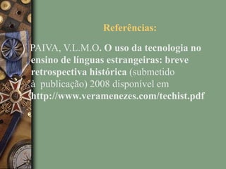 Referências:
PAIVA, V.L.M.O. O uso da tecnologia no
ensino de línguas estrangeiras: breve
retrospectiva histórica (submetido
à publicação) 2008 disponível em
http://www.veramenezes.com/techist.pdf
 