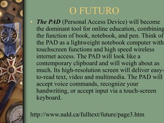 O FUTURO
• The PAD (Personal Access Device) will become
the dominant tool for online education, combining
the function of book, notebook, and pen. Think of
the PAD as a lightweight notebook computer with
touchscreen functions and high speed wireless
internet access. The PAD will look like a
contemporary clipboard and will weigh about as
much. Its high-resolution screen will deliver easy-
to-read text, video and multimedia. The PAD will
accept voice commands, recognize your
handwriting, or accept input via a touch-screen
keyboard.
http://www.nald.ca/fulltext/future/page3.htm
 
