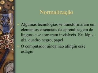Normalização
• Algumas tecnologias se transformaram em
elementos essenciais da aprendizagem de
línguas e se tornaram invisíveis. Ex. lápis,
giz, quadro negro, papel
• O computador ainda não atingiu esse
estágio
 