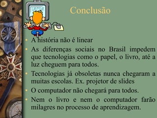 Conclusão
• A história não é linear
• As diferenças sociais no Brasil impedem
que tecnologias como o papel, o livro, até a
luz cheguem para todos.
• Tecnologias já obsoletas nunca chegaram a
muitas escolas. Ex. projetor de slides
• O computador não chegará para todos.
• Nem o livro e nem o computador farão
milagres no processo de aprendizagem.
 