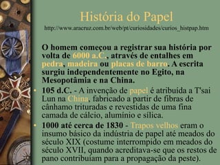 História do Papel
http://www.aracruz.com.br/web/pt/curiosidades/curios_histpap.htm
O homem começou a registrar sua história por
volta de 6000 a.C., através de entalhes em
pedra, madeira ou placas de barro. A escrita
surgiu independentemente no Egito, na
Mesopotâmia e na China.
• 105 d.C. - A invenção de papel é atribuída a T'sai
Lun na China, fabricado a partir de fibras de
cânhamo trituradas e revestidas de uma fina
camada de cálcio, alumínio e sílica.
• 1000 até cerca de 1830 - Trapos velhos eram o
insumo básico da indústria de papel até meados do
século XIX (costume interrompido em meados do
século XVII, quando acreditava-se que os restos de
pano contribuíam para a propagação da peste).
 
