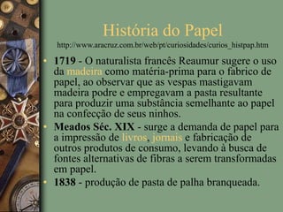 História do Papel
http://www.aracruz.com.br/web/pt/curiosidades/curios_histpap.htm
• 1719 - O naturalista francês Reaumur sugere o uso
da madeira como matéria-prima para o fabrico de
papel, ao observar que as vespas mastigavam
madeira podre e empregavam a pasta resultante
para produzir uma substância semelhante ao papel
na confecção de seus ninhos.
• Meados Séc. XIX - surge a demanda de papel para
a impressão de livros, jornais e fabricação de
outros produtos de consumo, levando à busca de
fontes alternativas de fibras a serem transformadas
em papel.
• 1838 - produção de pasta de palha branqueada.
 