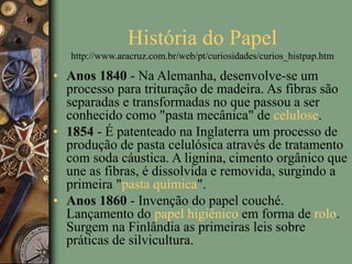História do Papel
http://www.aracruz.com.br/web/pt/curiosidades/curios_histpap.htm
• Anos 1840 - Na Alemanha, desenvolve-se um
processo para trituração de madeira. As fibras são
separadas e transformadas no que passou a ser
conhecido como "pasta mecânica" de celulose.
• 1854 - É patenteado na Inglaterra um processo de
produção de pasta celulósica através de tratamento
com soda cáustica. A lignina, cimento orgânico que
une as fibras, é dissolvida e removida, surgindo a
primeira "pasta química".
• Anos 1860 - Invenção do papel couché.
Lançamento do papel higiênico em forma de rolo.
Surgem na Finlândia as primeiras leis sobre
práticas de silvicultura.
 