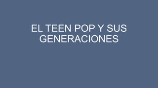 EL TEEN POP Y SUS
GENERACIONES
 