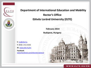 Department of International Education and Mobility
Rector’s Office
Eötvös Loránd University (ELTE)
February 2014
Budapest, Hungary

E: iro@elte.hu
T: 0036 1 411 6543
W: www.elte.hu/en
Facebook:
www.facebook.com/elteinternational

 