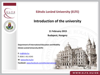 Department of International Education and Mobility
Eötvös Loránd University (ELTE)
E: iro@elte.hu
T: 0036 1 411 6543
W: www.elte.hu/en
Facebook: www.facebook.com/elteinternational
Eötvös Loránd University (ELTE)
Introduction of the university
11 February 2015
Budapest, Hungary
 