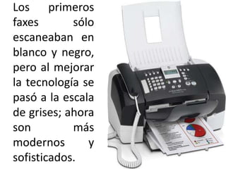 Los primeros faxes sólo escaneaban en blanco y negro, pero al mejorar la tecnología se pasó a la escala de grises; ahora son más modernos y sofisticados.