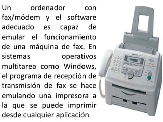 Un ordenador con fax/módem y el software adecuado es capaz de emular el funcionamiento de una máquina de fax. En sistemas operativos multitarea como Windows, el programa de recepción de transmisión de fax se hace emulando una impresora a la que se puede imprimir desde cualquier aplicación