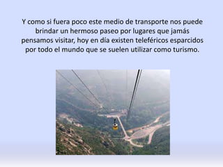 Y como si fuera poco este medio de transporte nos puede
brindar un hermoso paseo por lugares que jamás
pensamos visitar, hoy en día existen teleféricos esparcidos
por todo el mundo que se suelen utilizar como turismo.
 