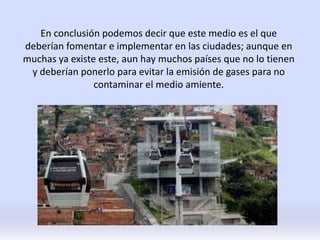 En conclusión podemos decir que este medio es el que
deberían fomentar e implementar en las ciudades; aunque en
muchas ya existe este, aun hay muchos países que no lo tienen
y deberían ponerlo para evitar la emisión de gases para no
contaminar el medio amiente.
 