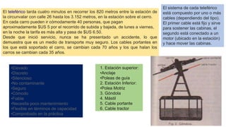 El teleférico tarda cuatro minutos en recorrer los 820 metros entre la estación de
la circunvalar con calle 26 hasta los 3.152 metros, en la estación sobre el cerro.
En cada carro pueden ir cómodamente 40 personas, que pagan
aproximadamente $US 5 por el recorrido de subida y bajada, de lunes a viernes,
en la noche la tarifa es más alta y pasa de $US 6.50.
Desde que inició servicio, nunca se ha presentado un accidente, lo que
demuestra que es un medio de transporte muy seguro. Los cables portantes en
los que está soportado el carro, se cambian cada 70 años y los que halan los
carros se cambian cada 35 años.
El sistema de cada teleférico
está compuesto por uno o más
cables (dependiendo del tipo).
El primer cable está fijo y sirve
para sostener las cabinas, el
segundo está conectado a un
motor (ubicado en la estación)
y hace mover las cabinas.
1. Estación superior:
•Anclaje
•Poleas de guía
2. Estación Inferior:
•Polea Motriz
3. Góndola
4. Mástil
5. Cable portante
6. Cable tractor
•Elevado
•Discreto
•Silencioso
•No contaminante
•Seguro
•Cómodo
•Fiable
•Necesita poco mantenimiento
•Flexible en términos de capacidad
•Comprobado en la práctica
 